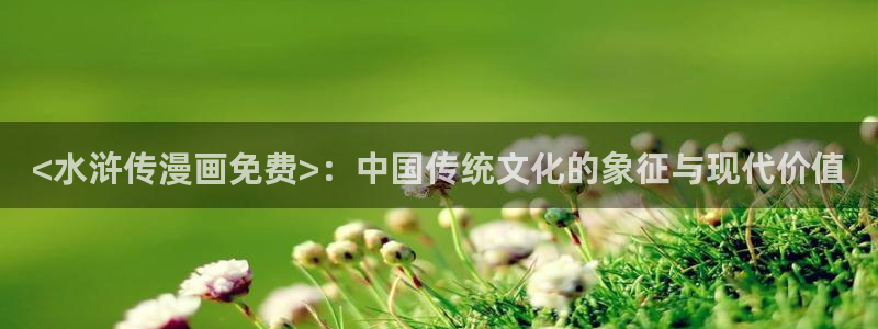 喵趣漫画官网版下载：<水浒传漫画免费>：中国传统文化的象征与现代价值