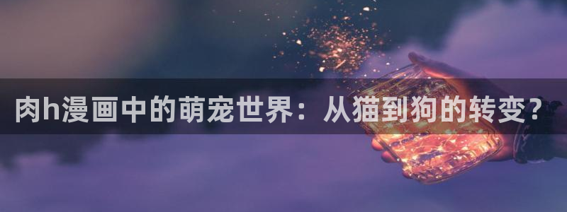 喵趣漫画正版下载安装：肉h漫画中的萌宠世界：从猫到狗的转变？